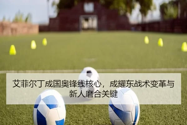 艾菲尔丁成国奥锋线核心，成耀东战术变革与新人磨合关键