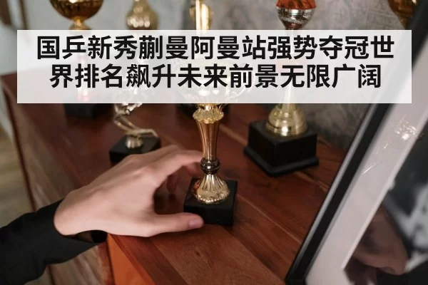 国乒新秀蒯曼阿曼站强势夺冠世界排名飙升未来前景无限广阔