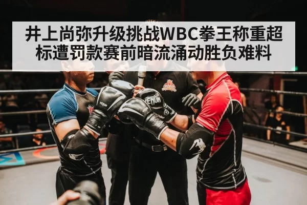 井上尚弥升级挑战WBC拳王称重超标遭罚款赛前暗流涌动胜负难料