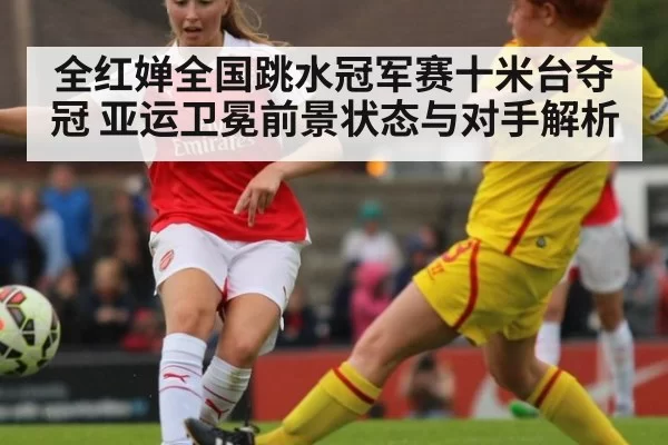 全红婵全国跳水冠军赛十米台夺冠 亚运卫冕前景状态与对手解析